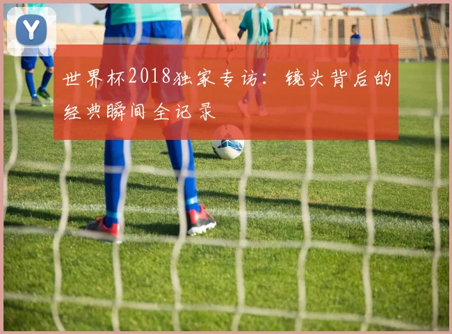 世界杯2018独家专访：镜头背后的经典瞬间全记录