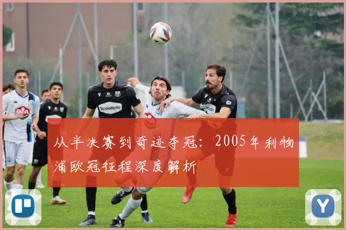 从半决赛到奇迹夺冠：2005年利物浦欧冠征程深度解析