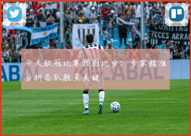 今天欧冠比赛预测比分：专家精准分析各队胜负关键