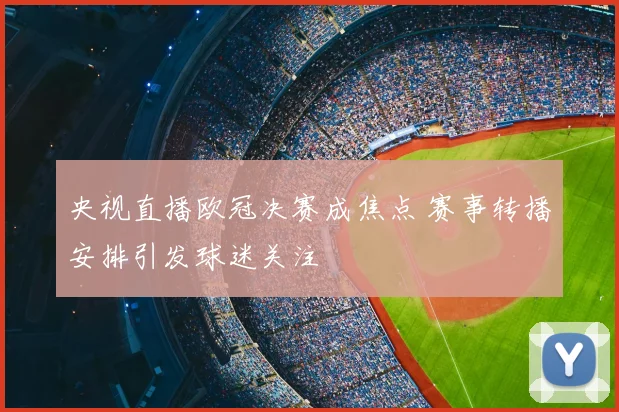 央视直播欧冠决赛成焦点 赛事转播安排引发球迷关注
