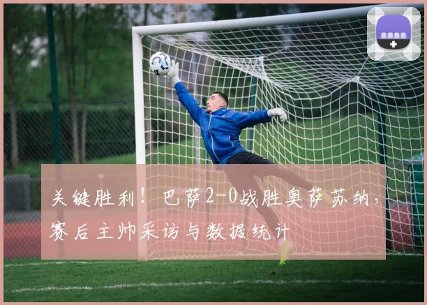 关键胜利！巴萨2-0战胜奥萨苏纳，赛后主帅采访与数据统计