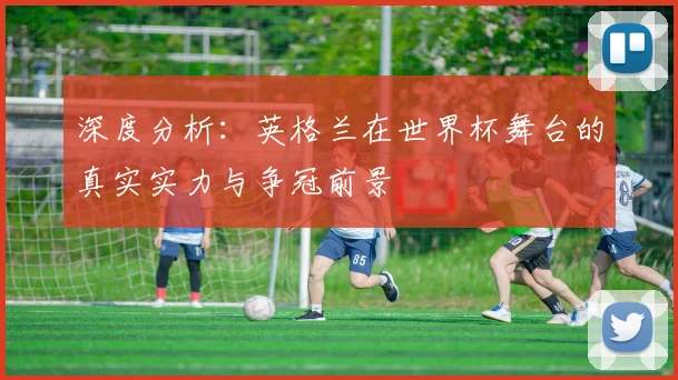 深度分析：英格兰在世界杯舞台的真实实力与争冠前景