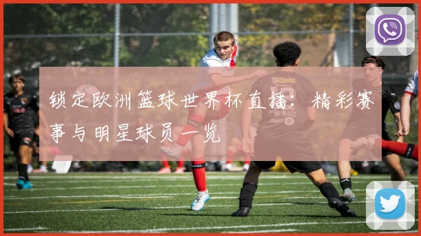 锁定欧洲篮球世界杯直播：精彩赛事与明星球员一览