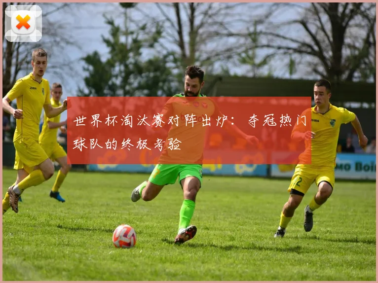 世界杯淘汰赛对阵出炉：夺冠热门球队的终极考验