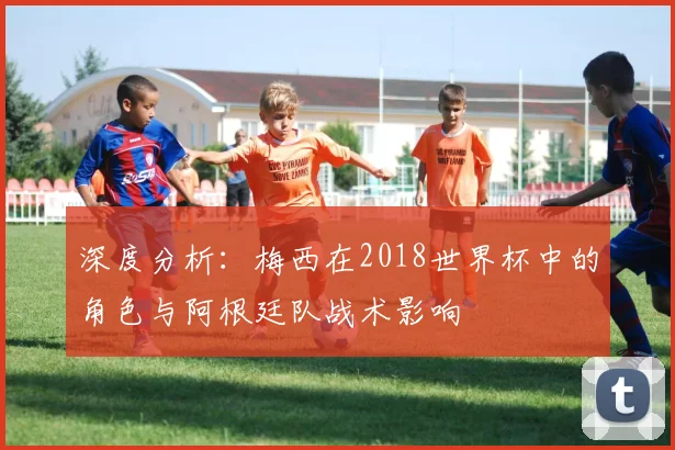 深度分析：梅西在2018世界杯中的角色与阿根廷队战术影响