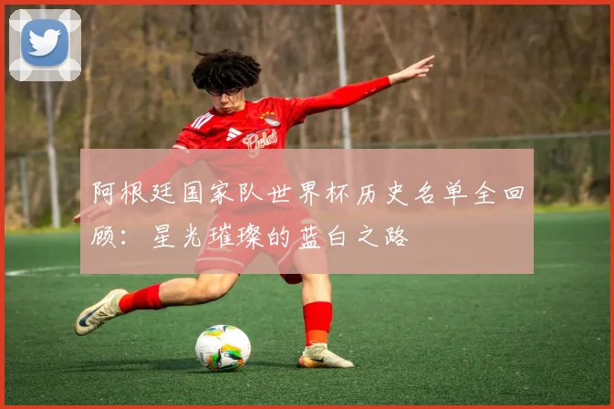 阿根廷国家队世界杯历史名单全回顾:星光璀璨的蓝白之路