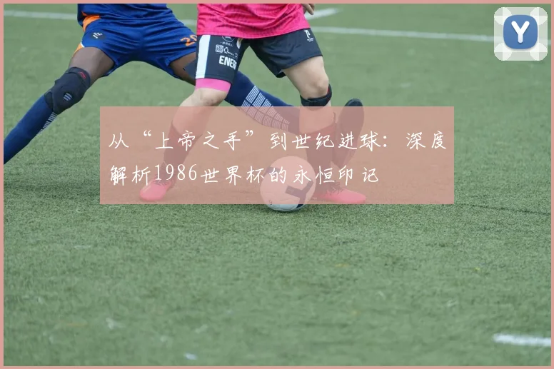 从“上帝之手”到世纪进球：深度解析1986世界杯的永恒印记