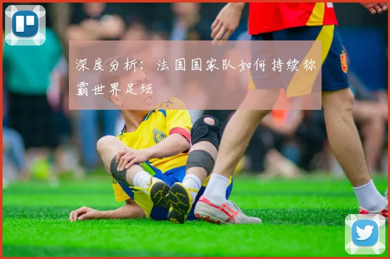 深度分析：法国国家队如何持续称霸世界足坛