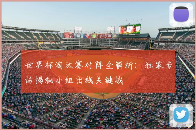 世界杯淘汰赛对阵全解析:独家专访揭秘小组出线关键战