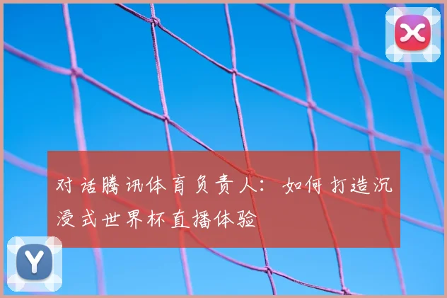 对话腾讯体育负责人：如何打造沉浸式世界杯直播体验
