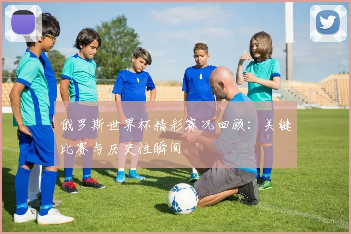 俄罗斯世界杯精彩赛况回顾：关键比赛与历史性瞬间
