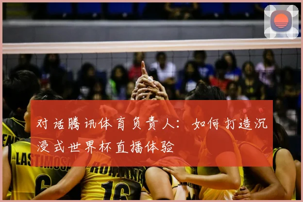 对话腾讯体育负责人:如何打造沉浸式世界杯直播体验