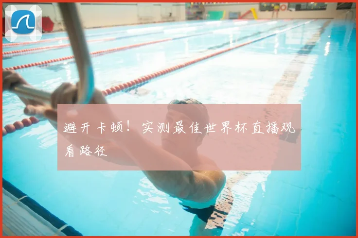 避开卡顿！实测最佳世界杯直播观看路径
