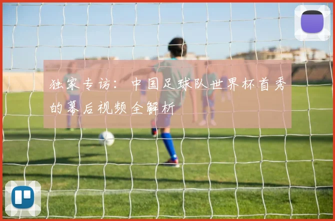 独家专访:中国足球队世界杯首秀的幕后视频全解析
