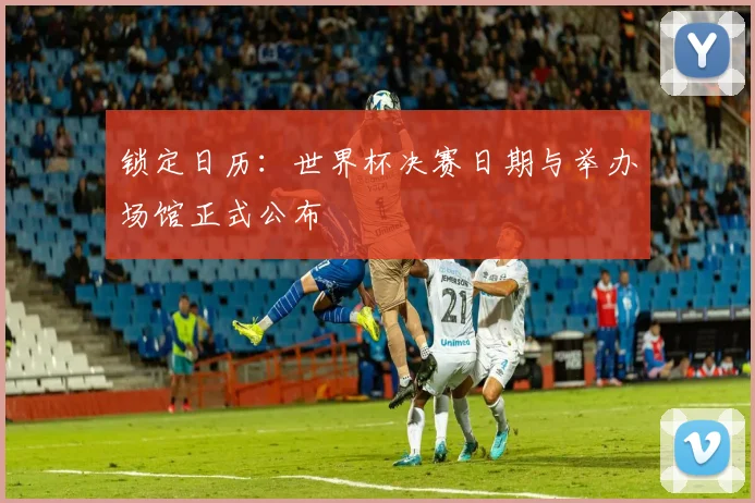 锁定日历：世界杯决赛日期与举办场馆正式公布
